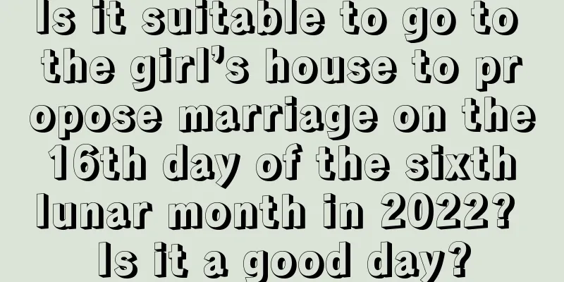Is it suitable to go to the girl’s house to propose marriage on the 16th day of the sixth lunar month in 2022? Is it a good day?