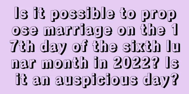 Is it possible to propose marriage on the 17th day of the sixth lunar month in 2022? Is it an auspicious day?