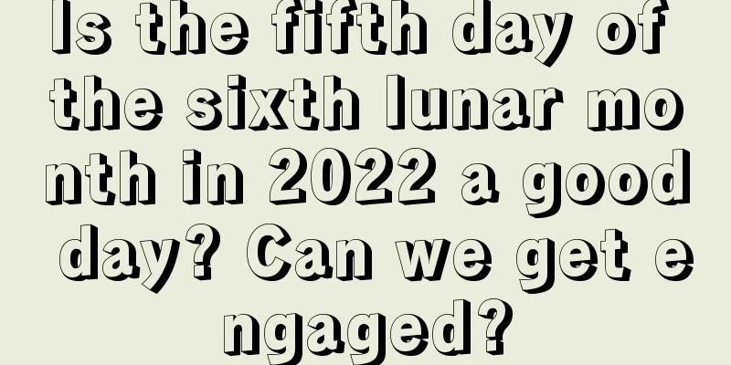 Is the fifth day of the sixth lunar month in 2022 a good day? Can we get engaged?
