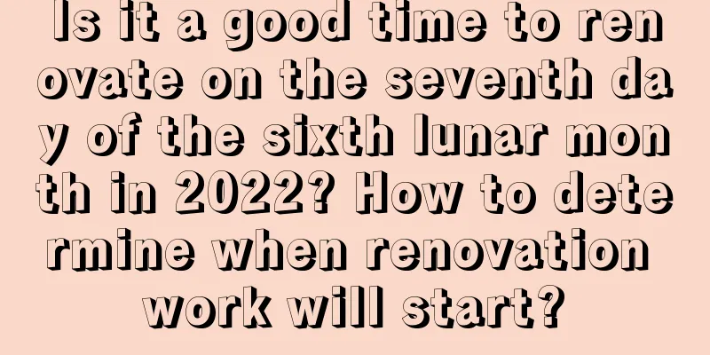 Is it a good time to renovate on the seventh day of the sixth lunar month in 2022? How to determine when renovation work will start?