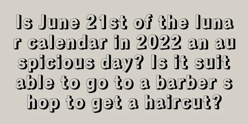 Is June 21st of the lunar calendar in 2022 an auspicious day? Is it suitable to go to a barber shop to get a haircut?