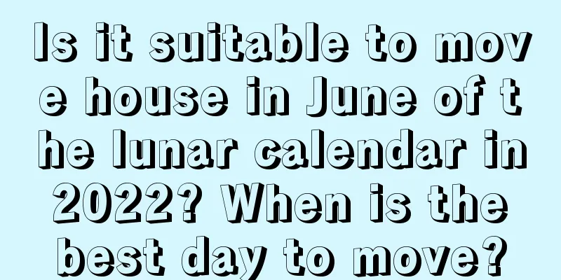 Is it suitable to move house in June of the lunar calendar in 2022? When is the best day to move?