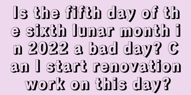 Is the fifth day of the sixth lunar month in 2022 a bad day? Can I start renovation work on this day?