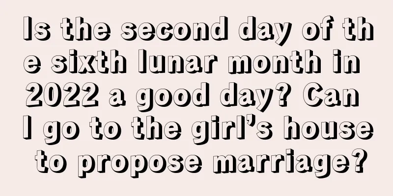 Is the second day of the sixth lunar month in 2022 a good day? Can I go to the girl’s house to propose marriage?
