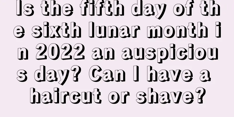 Is the fifth day of the sixth lunar month in 2022 an auspicious day? Can I have a haircut or shave?