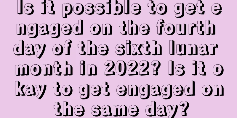Is it possible to get engaged on the fourth day of the sixth lunar month in 2022? Is it okay to get engaged on the same day?