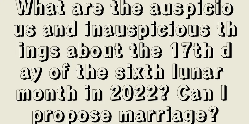 What are the auspicious and inauspicious things about the 17th day of the sixth lunar month in 2022? Can I propose marriage?