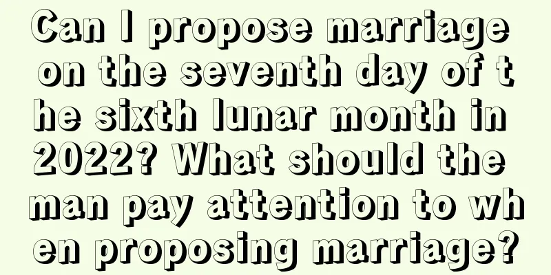 Can I propose marriage on the seventh day of the sixth lunar month in 2022? What should the man pay attention to when proposing marriage?
