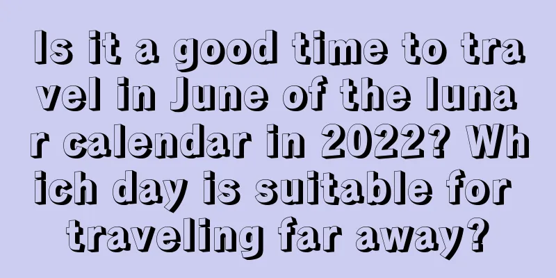 Is it a good time to travel in June of the lunar calendar in 2022? Which day is suitable for traveling far away?
