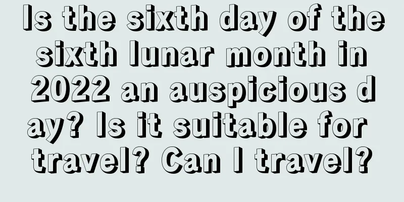 Is the sixth day of the sixth lunar month in 2022 an auspicious day? Is it suitable for travel? Can I travel?