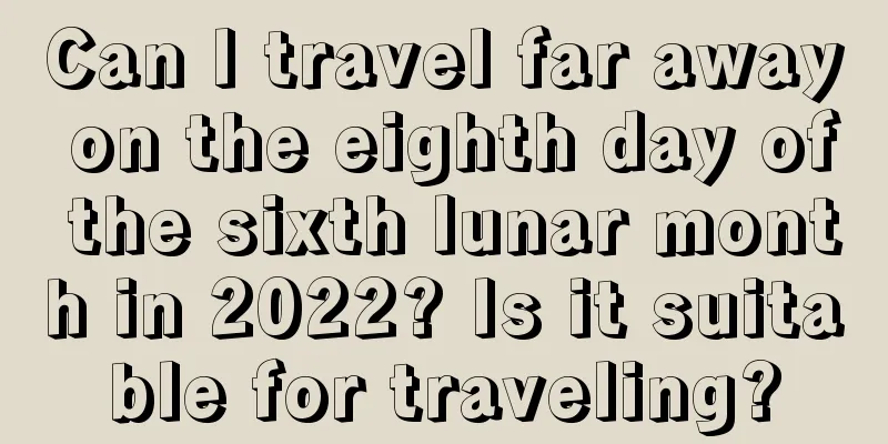 Can I travel far away on the eighth day of the sixth lunar month in 2022? Is it suitable for traveling?