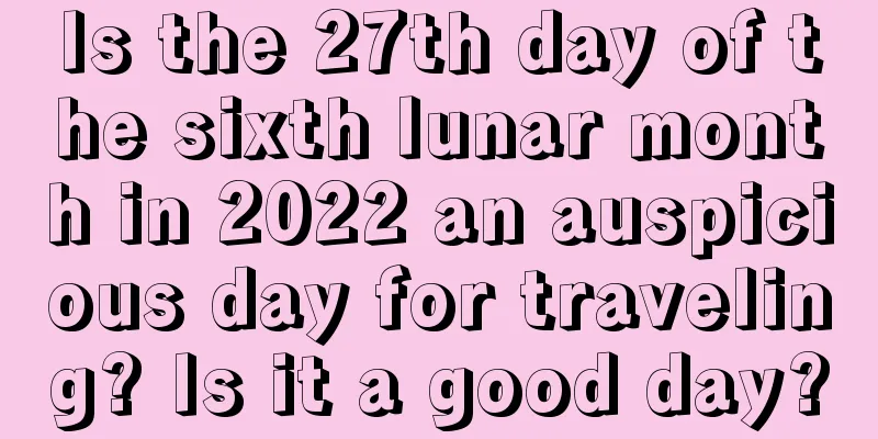 Is the 27th day of the sixth lunar month in 2022 an auspicious day for traveling? Is it a good day?