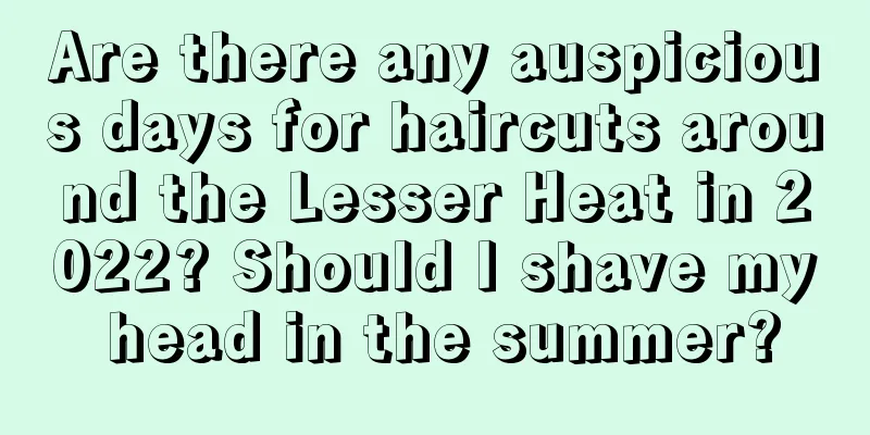 Are there any auspicious days for haircuts around the Lesser Heat in 2022? Should I shave my head in the summer?