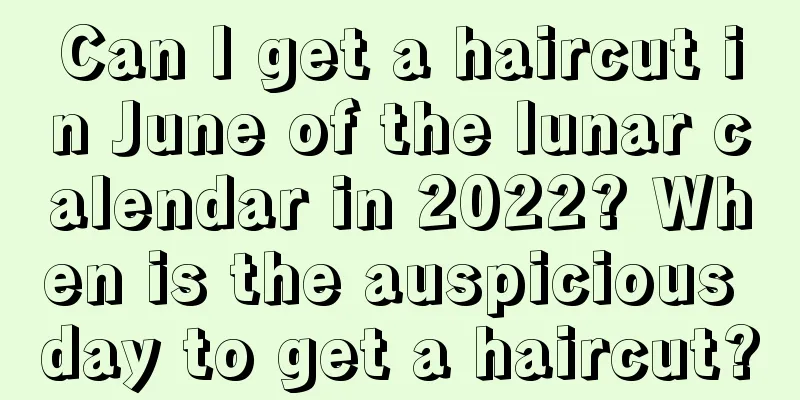 Can I get a haircut in June of the lunar calendar in 2022? When is the auspicious day to get a haircut?