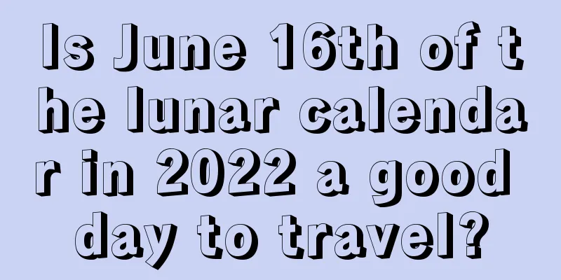 Is June 16th of the lunar calendar in 2022 a good day to travel?