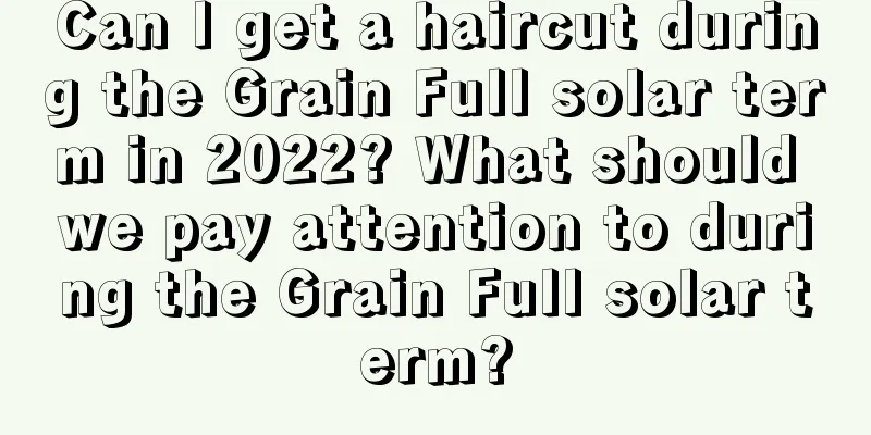 Can I get a haircut during the Grain Full solar term in 2022? What should we pay attention to during the Grain Full solar term?