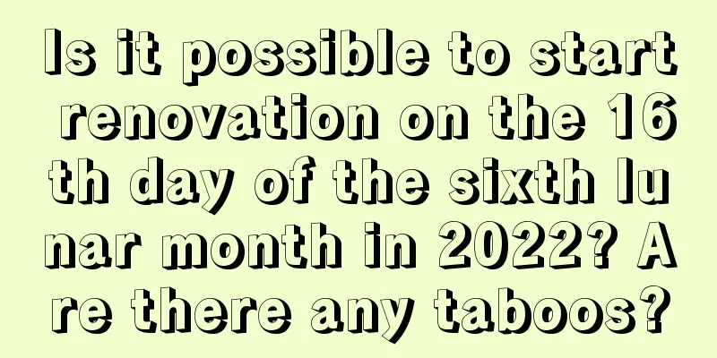 Is it possible to start renovation on the 16th day of the sixth lunar month in 2022? Are there any taboos?