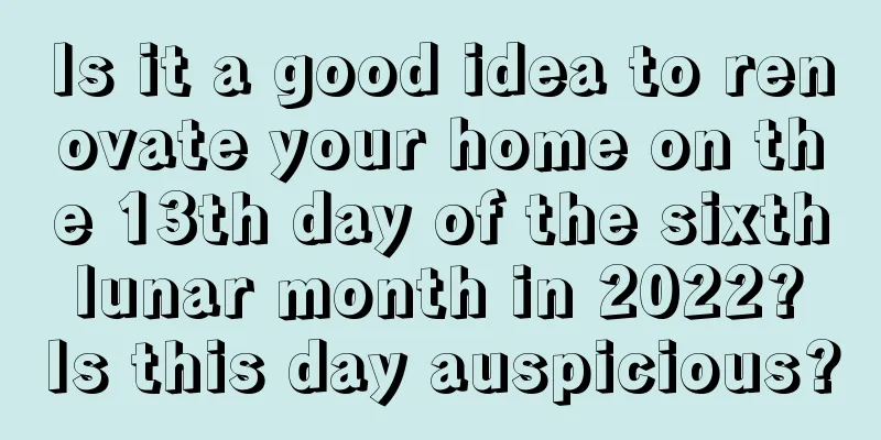 Is it a good idea to renovate your home on the 13th day of the sixth lunar month in 2022? Is this day auspicious?