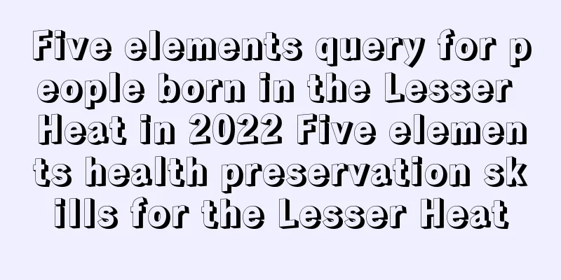 Five elements query for people born in the Lesser Heat in 2022 Five elements health preservation skills for the Lesser Heat