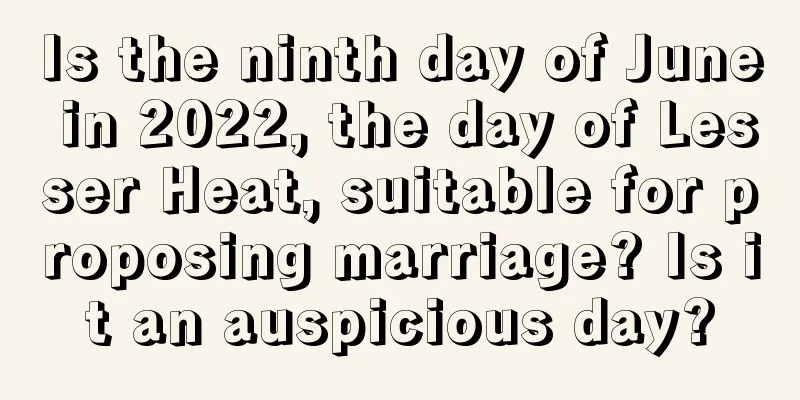 Is the ninth day of June in 2022, the day of Lesser Heat, suitable for proposing marriage? Is it an auspicious day?