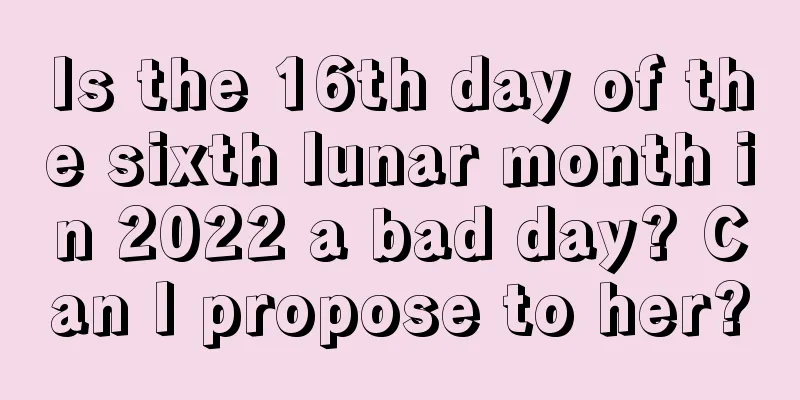 Is the 16th day of the sixth lunar month in 2022 a bad day? Can I propose to her?