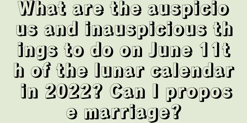 What are the auspicious and inauspicious things to do on June 11th of the lunar calendar in 2022? Can I propose marriage?