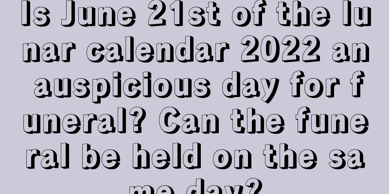 Is June 21st of the lunar calendar 2022 an auspicious day for funeral? Can the funeral be held on the same day?