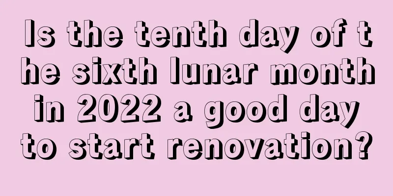 Is the tenth day of the sixth lunar month in 2022 a good day to start renovation?