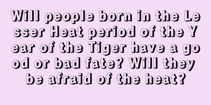 Will people born in the Lesser Heat period of the Year of the Tiger have a good or bad fate? Will they be afraid of the heat?