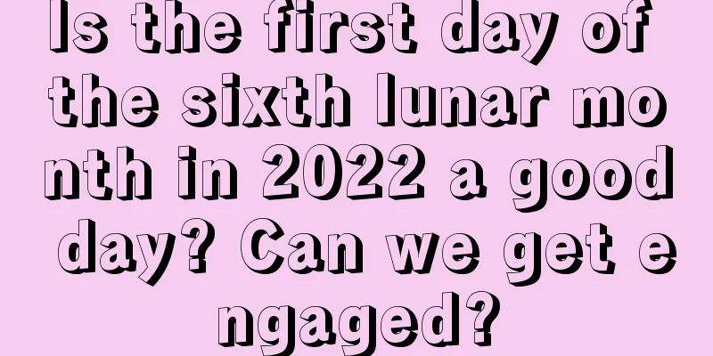 Is the first day of the sixth lunar month in 2022 a good day? Can we get engaged?