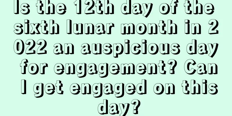 Is the 12th day of the sixth lunar month in 2022 an auspicious day for engagement? Can I get engaged on this day?