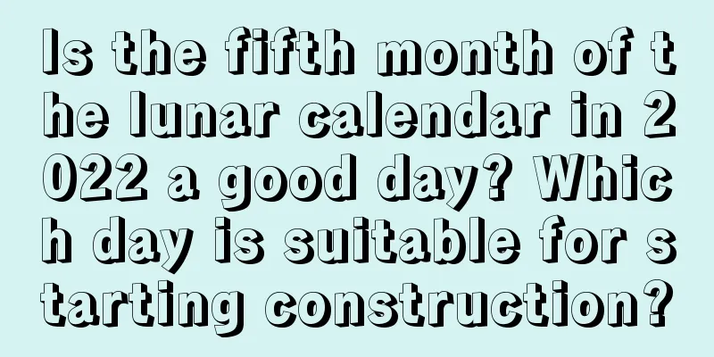 Is the fifth month of the lunar calendar in 2022 a good day? Which day is suitable for starting construction?