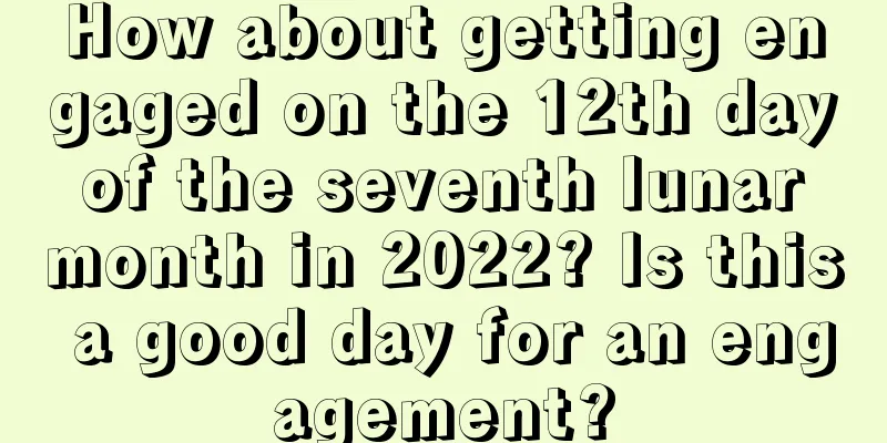 How about getting engaged on the 12th day of the seventh lunar month in 2022? Is this a good day for an engagement?