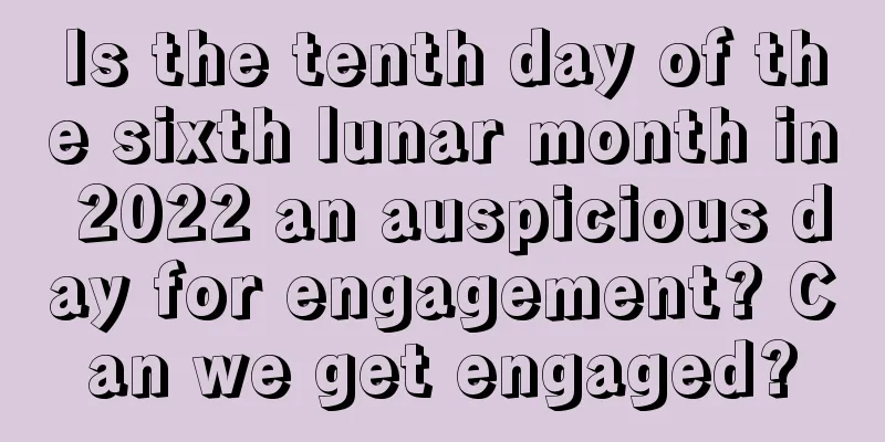 Is the tenth day of the sixth lunar month in 2022 an auspicious day for engagement? Can we get engaged?