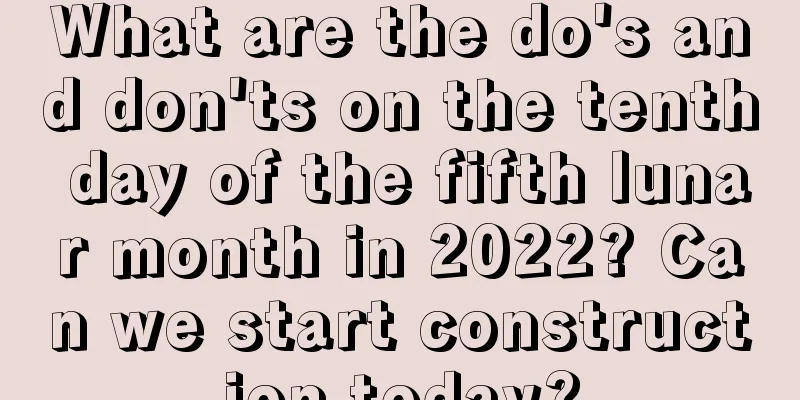 What are the do's and don'ts on the tenth day of the fifth lunar month in 2022? Can we start construction today?