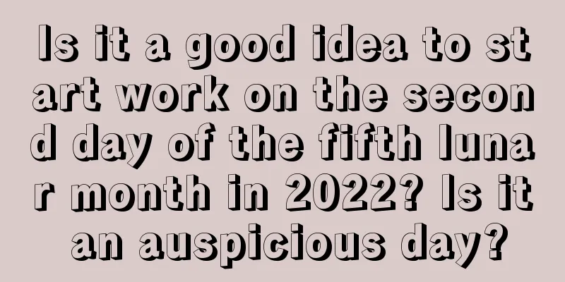 Is it a good idea to start work on the second day of the fifth lunar month in 2022? Is it an auspicious day?