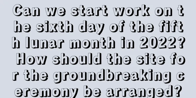 Can we start work on the sixth day of the fifth lunar month in 2022? How should the site for the groundbreaking ceremony be arranged?