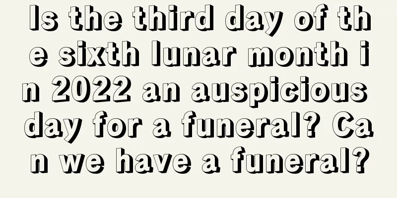 Is the third day of the sixth lunar month in 2022 an auspicious day for a funeral? Can we have a funeral?