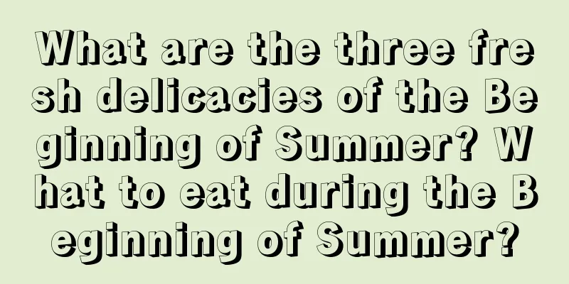 What are the three fresh delicacies of the Beginning of Summer? What to eat during the Beginning of Summer?