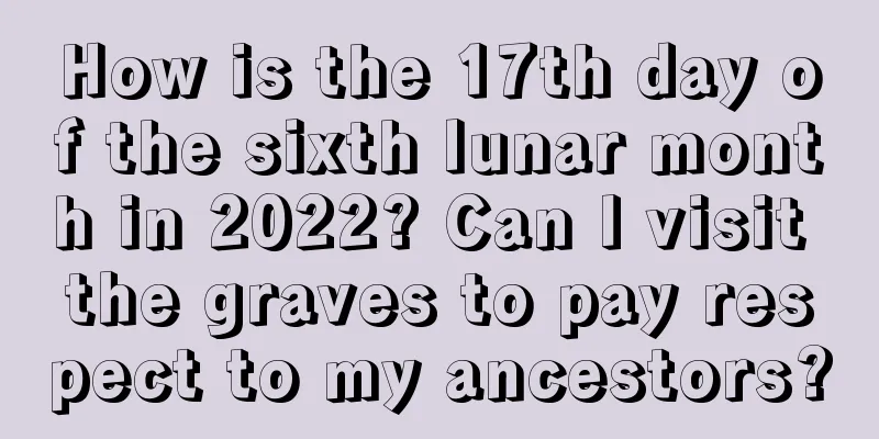 How is the 17th day of the sixth lunar month in 2022? Can I visit the graves to pay respect to my ancestors?