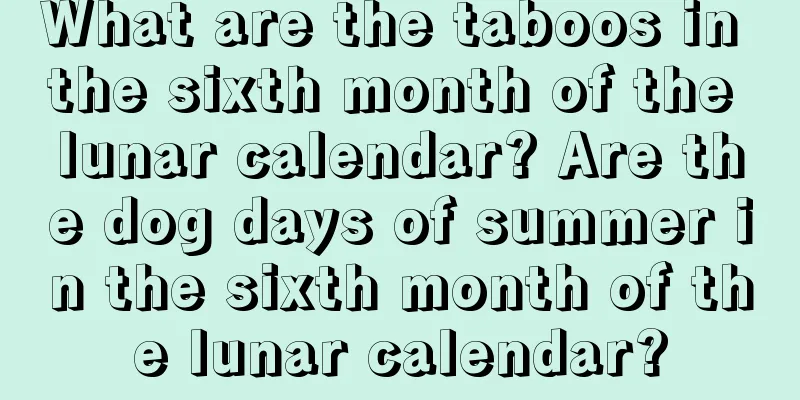 What are the taboos in the sixth month of the lunar calendar? Are the dog days of summer in the sixth month of the lunar calendar?