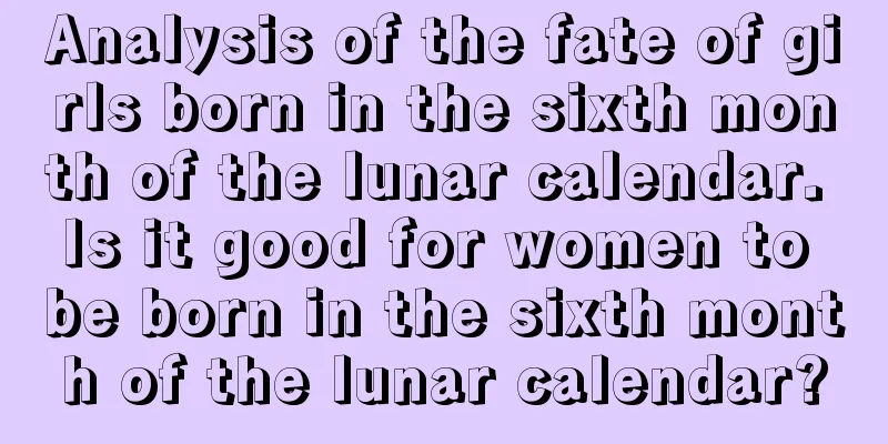 Analysis of the fate of girls born in the sixth month of the lunar calendar. Is it good for women to be born in the sixth month of the lunar calendar?