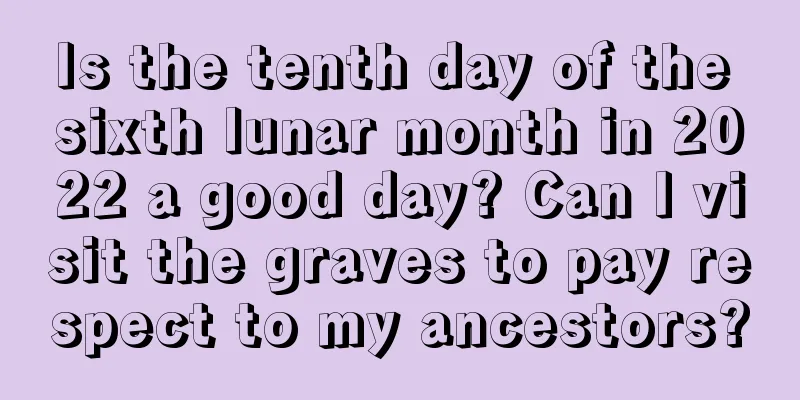 Is the tenth day of the sixth lunar month in 2022 a good day? Can I visit the graves to pay respect to my ancestors?