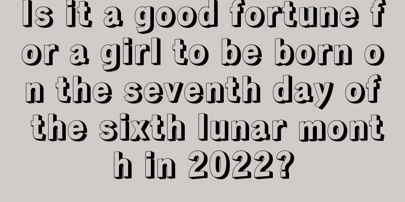Is it a good fortune for a girl to be born on the seventh day of the sixth lunar month in 2022?