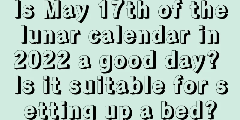 Is May 17th of the lunar calendar in 2022 a good day? Is it suitable for setting up a bed?