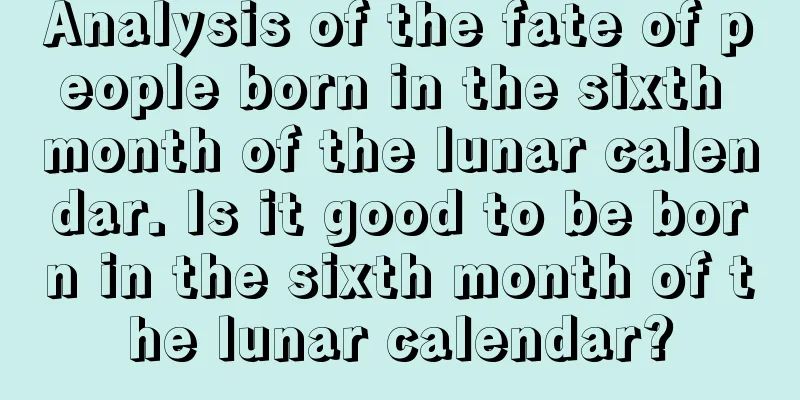 Analysis of the fate of people born in the sixth month of the lunar calendar. Is it good to be born in the sixth month of the lunar calendar?