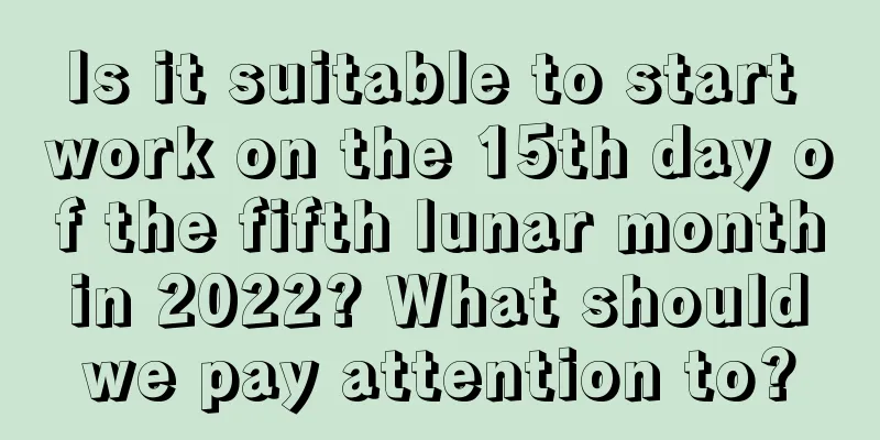 Is it suitable to start work on the 15th day of the fifth lunar month in 2022? What should we pay attention to?