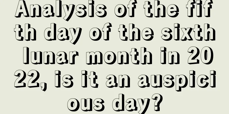 Analysis of the fifth day of the sixth lunar month in 2022, is it an auspicious day?