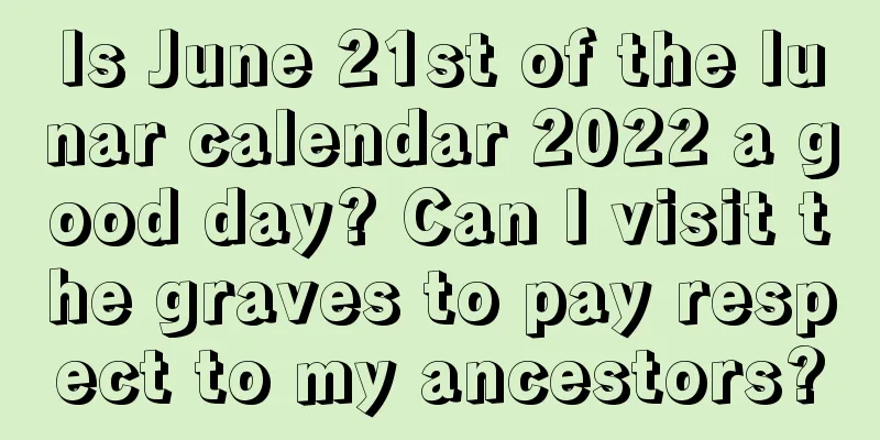 Is June 21st of the lunar calendar 2022 a good day? Can I visit the graves to pay respect to my ancestors?