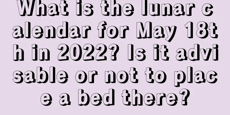 What is the lunar calendar for May 18th in 2022? Is it advisable or not to place a bed there?
